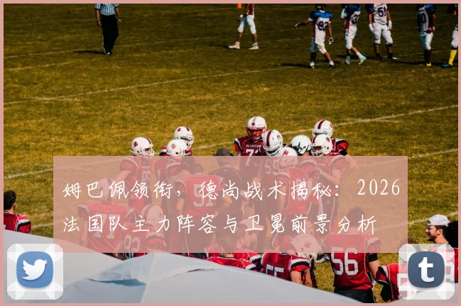 姆巴佩领衔,德尚战术揭秘:2026法国队主力阵容与卫冕前景分析
