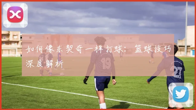 如何像东契奇一样打球：篮球技巧深度解析