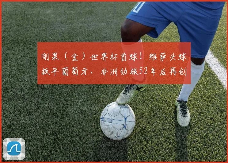 刚果（金）世界杯首球！维萨头球扳平葡萄牙，非洲劲旅52年后再创奇迹