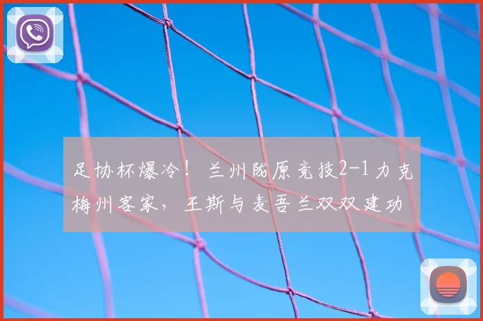 足协杯爆冷！兰州陇原竞技2-1力克梅州客家，王斯与麦吾兰双双建功
