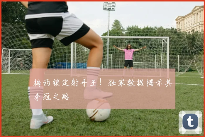 梅西锁定射手王!独家数据揭示其夺冠之路