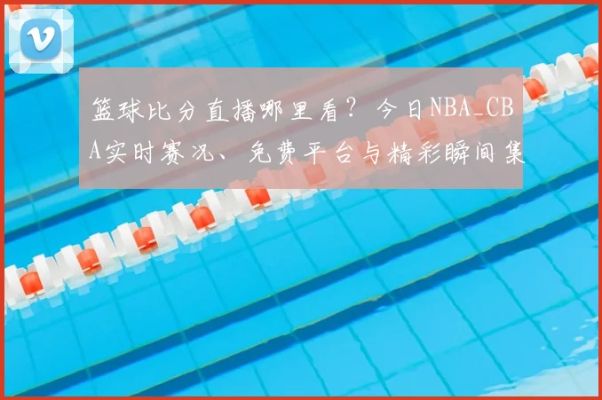 篮球比分直播哪里看？今日NBA_CBA实时赛况、免费平台与精彩瞬间集锦一键获取