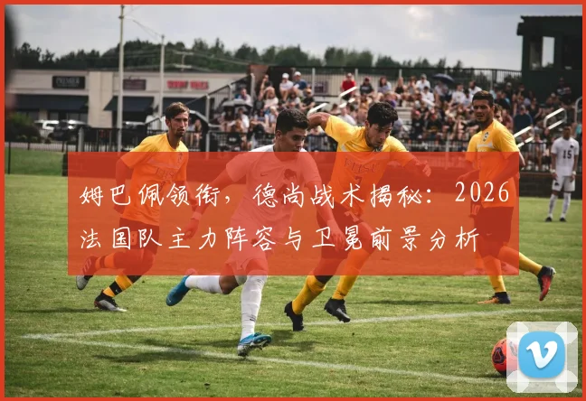 姆巴佩领衔，德尚战术揭秘：2026法国队主力阵容与卫冕前景分析