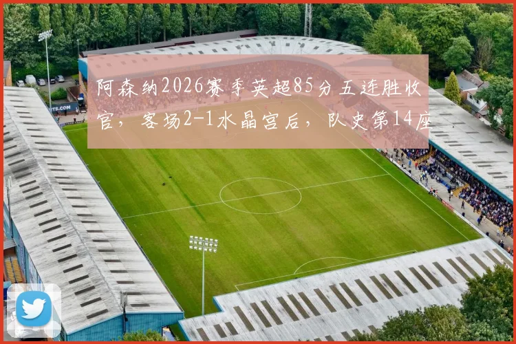 阿森纳2026赛季英超85分五连胜收官，客场2-1水晶宫后，队史第14座顶级联赛冠军近在眼前