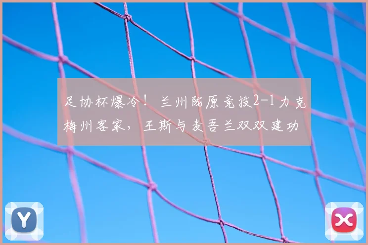 足协杯爆冷!兰州陇原竞技2-1力克梅州客家,王斯与麦吾兰双双建功