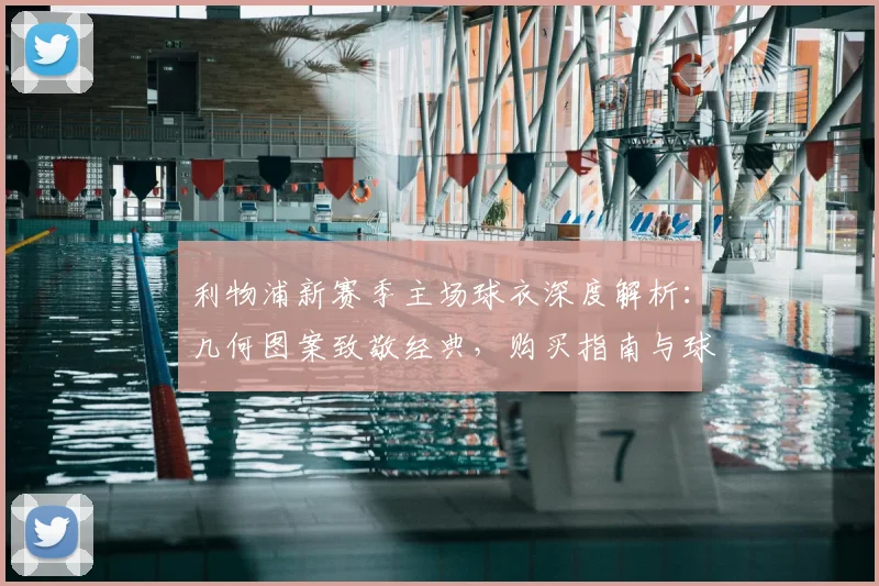 利物浦新赛季主场球衣深度解析：几何图案致敬经典，购买指南与球迷实拍评测