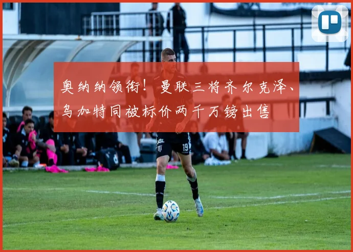 奥纳纳领衔！曼联三将齐尔克泽、乌加特同被标价两千万镑出售