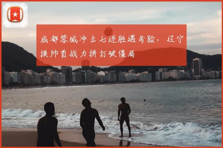 成都蓉城冲击七连胜遇考验,辽宁换帅首战力拼打破僵局