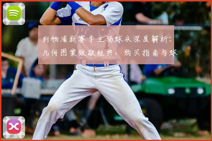 利物浦新赛季主场球衣深度解析：几何图案致敬经典，购买指南与球迷实拍评测