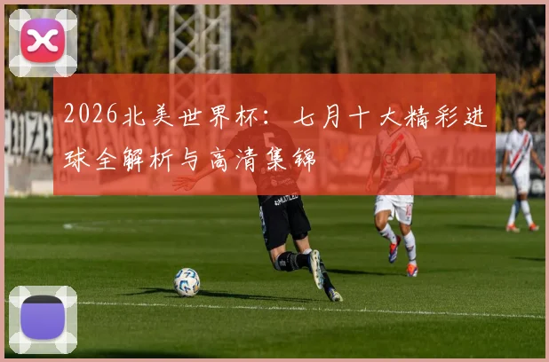 2026北美世界杯：七月十大精彩进球全解析与高清集锦