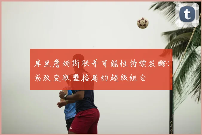 库里詹姆斯联手可能性持续发酵：或改变联盟格局的超级组合