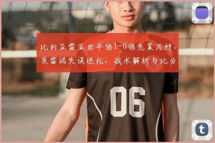 比利亚雷亚尔半场1-0领先莱万特，莫雷诺失误送礼，战术解析与比分预测
