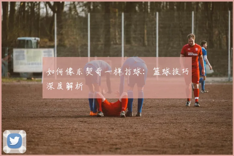 如何像东契奇一样打球:篮球技巧深度解析