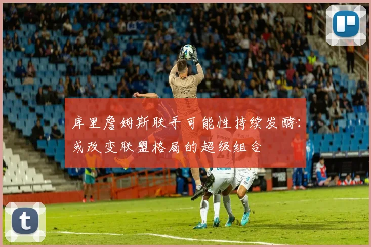 库里詹姆斯联手可能性持续发酵:或改变联盟格局的超级组合